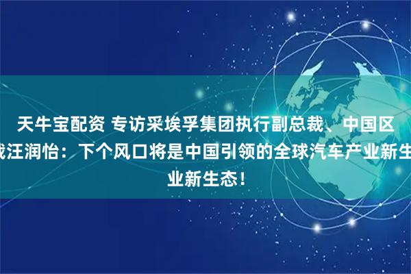 天牛宝配资 专访采埃孚集团执行副总裁、中国区总裁汪润怡：下个风口将是中国引领的全球汽车产业新生态！
