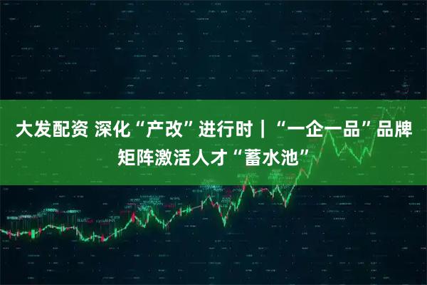 大发配资 深化“产改”进行时｜“一企一品”品牌矩阵激活人才“蓄水池”
