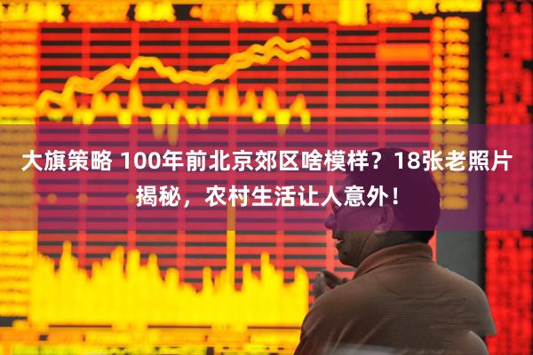 大旗策略 100年前北京郊区啥模样？18张老照片揭秘，农村生活让人意外！
