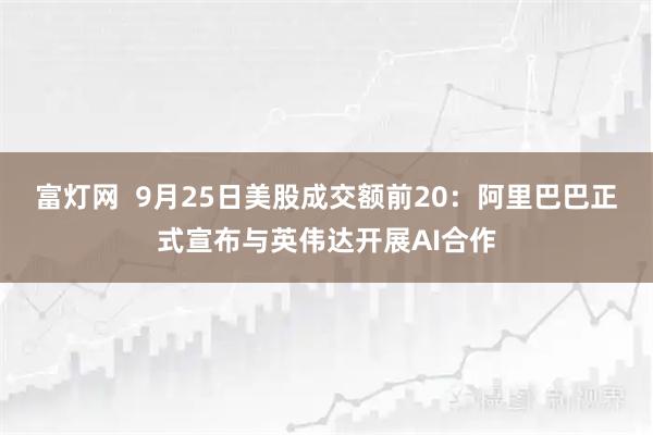富灯网  9月25日美股成交额前20：阿里巴巴正式宣布与英伟达开展AI合作