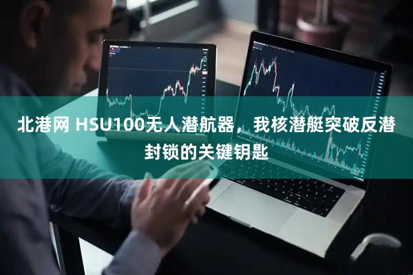 北港网 HSU100无人潜航器，我核潜艇突破反潜封锁的关键钥匙