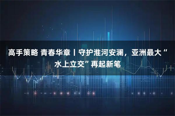 高手策略 青春华章丨守护淮河安澜，亚洲最大“水上立交”再起新笔