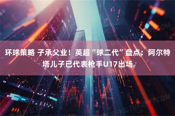 环球策略 子承父业！英超“球二代”盘点：阿尔特塔儿子已代表枪手U17出场