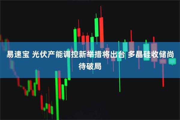 易速宝 光伏产能调控新举措将出台 多晶硅收储尚待破局