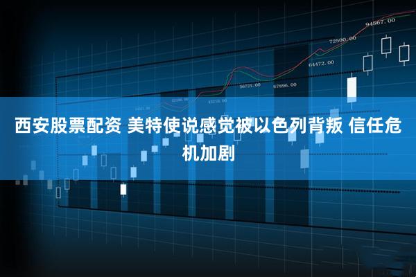 西安股票配资 美特使说感觉被以色列背叛 信任危机加剧