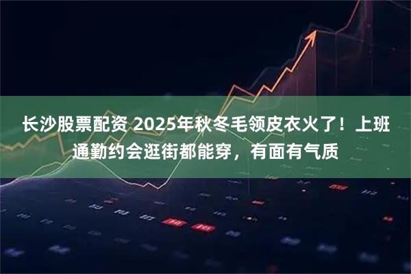 长沙股票配资 2025年秋冬毛领皮衣火了！上班通勤约会逛街都能穿，有面有气质