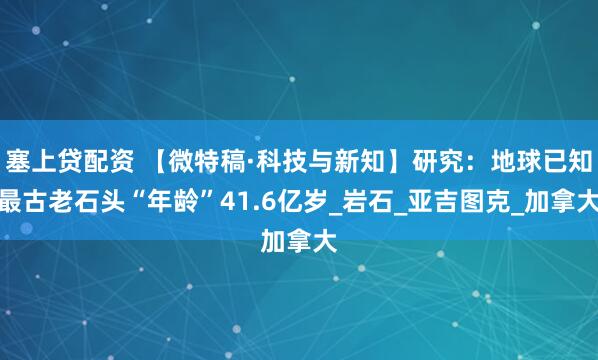 塞上贷配资 【微特稿·科技与新知】研究：地球已知最古老石头“年龄”41.6亿岁_岩石_亚吉图克_加拿大