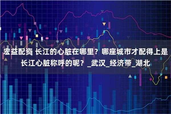 宏益配资 长江的心脏在哪里？哪座城市才配得上是长江心脏称呼的呢？_武汉_经济带_湖北