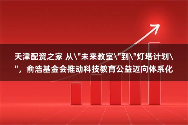 天津配资之家 从＂未来教室＂到＂灯塔计划＂，俞浩基金会推动科技教育公益迈向体系化