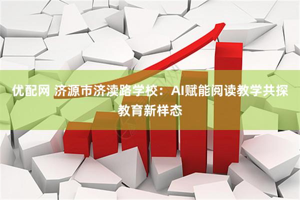 优配网 济源市济渎路学校：AI赋能阅读教学共探教育新样态