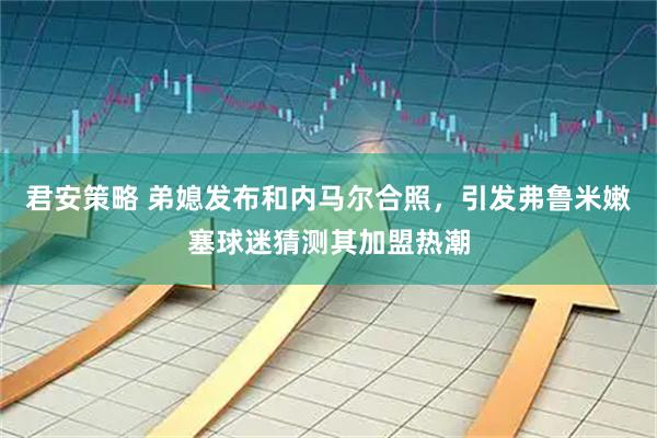 君安策略 弟媳发布和内马尔合照，引发弗鲁米嫩塞球迷猜测其加盟热潮