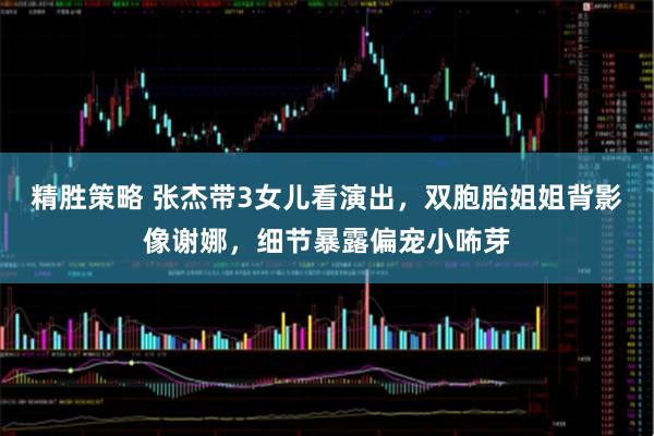 精胜策略 张杰带3女儿看演出，双胞胎姐姐背影像谢娜，细节暴露偏宠小咘芽