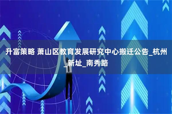 升富策略 萧山区教育发展研究中心搬迁公告_杭州_新址_南秀路