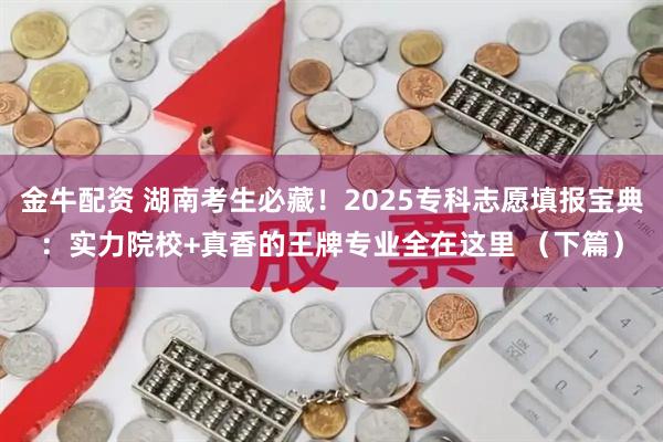 金牛配资 湖南考生必藏！2025专科志愿填报宝典：实力院校+真香的王牌专业全在这里 （下篇）