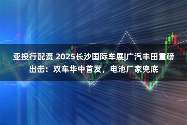 亚投行配资 2025长沙国际车展|广汽丰田重磅出击：双车华中首发，电池厂家兜底