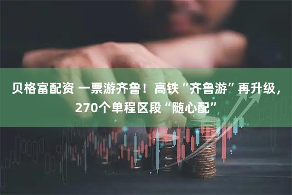 贝格富配资 一票游齐鲁！高铁“齐鲁游”再升级，270个单程区段“随心配”