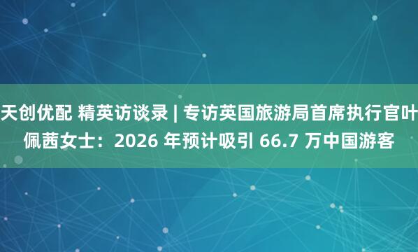 天创优配 精英访谈录 | 专访英国旅游局首席执行官叶佩茜女士：2026 年预计吸引 66.7 万中国游客