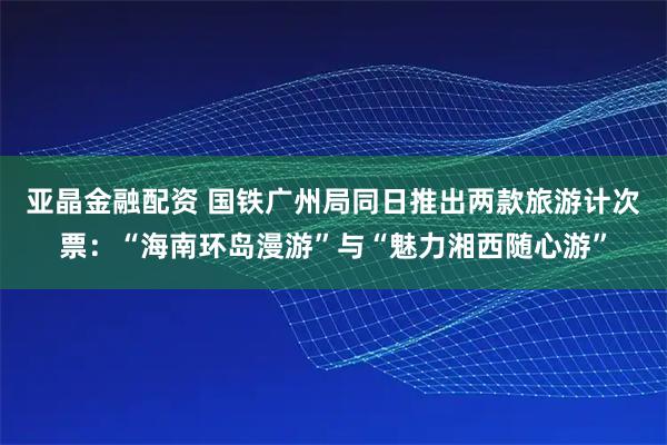 亚晶金融配资 国铁广州局同日推出两款旅游计次票：“海南环岛漫游”与“魅力湘西随心游”