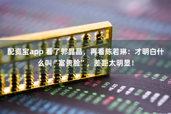 配资宝app 看了郭晶晶,再看陈若琳:才明白什么叫“富贵脸”,差距太明显!