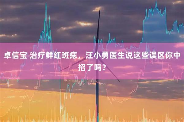 卓信宝 治疗鲜红斑痣，汪小勇医生说这些误区你中招了吗？