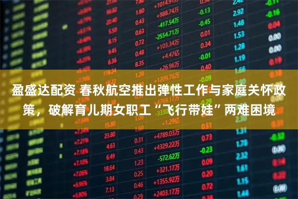盈盛达配资 春秋航空推出弹性工作与家庭关怀政策，破解育儿期女职工“飞行带娃”两难困境