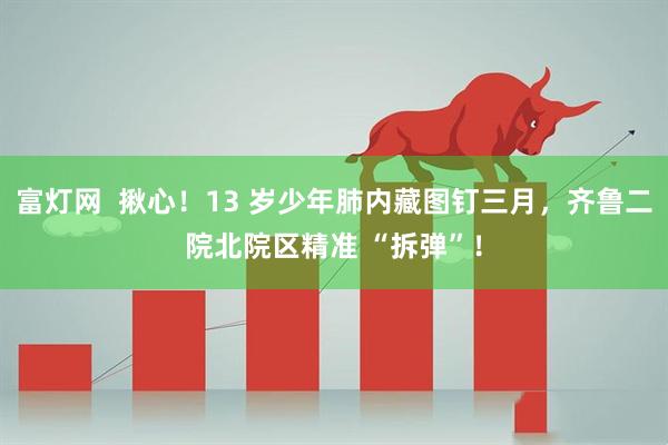 富灯网  揪心！13 岁少年肺内藏图钉三月，齐鲁二院北院区精准 “拆弹”！