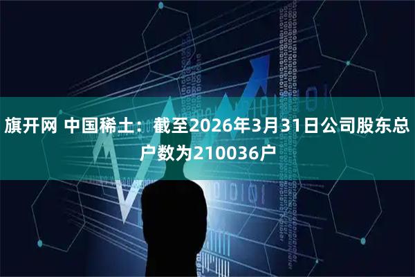 旗开网 中国稀土：截至2026年3月31日公司股东总户数为210036户