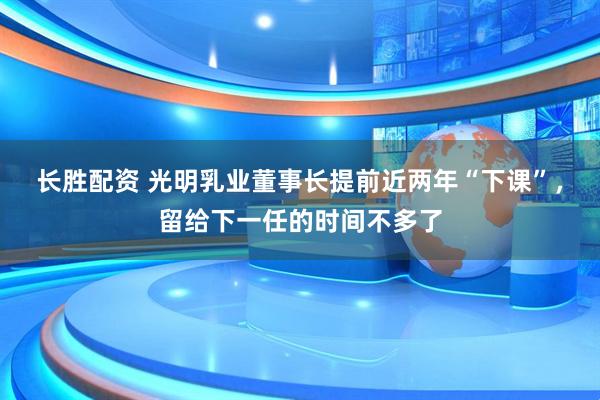 长胜配资 光明乳业董事长提前近两年“下课”，留给下一任的时间不多了